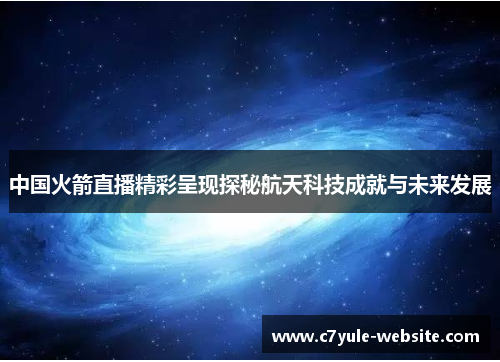 中国火箭直播精彩呈现探秘航天科技成就与未来发展