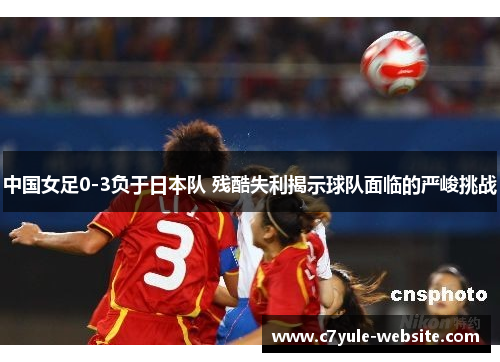中国女足0-3负于日本队 残酷失利揭示球队面临的严峻挑战