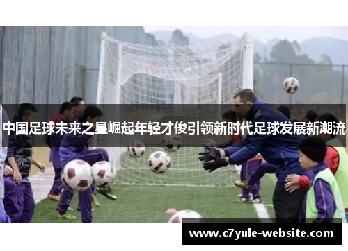 中国足球未来之星崛起年轻才俊引领新时代足球发展新潮流